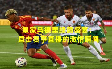 皇家马德里绿茵盛宴：直击赛事直播的激情瞬间