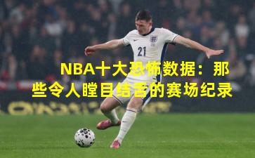 NBA十大恐怖数据：那些令人瞠目结舌的赛场纪录