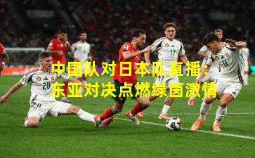 中国队对日本队直播：东亚对决点燃绿茵激情
